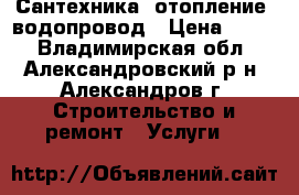 Сантехника, отопление, водопровод › Цена ­ 500 - Владимирская обл., Александровский р-н, Александров г. Строительство и ремонт » Услуги   